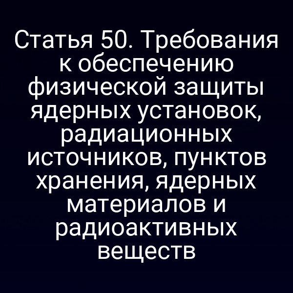 Статья 50. Требования к обеспечению физической защиты ядерных установок, радиационных источников, пунктов хранения, ядерных материалов и радиоактивных веществ