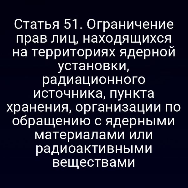 Статья 51. Ограничение прав лиц, находящихся на территориях ядерной установки, радиационного источника, пункта хранения, организации по обращению с ядерными материалами или радиоактивными веществами