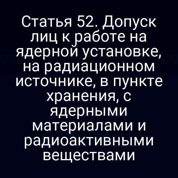 Статья 52. Допуск лиц к работе на ядерной установке, на радиационном источнике, в пункте хранения, с ядерными материалами и радиоактивными веществами