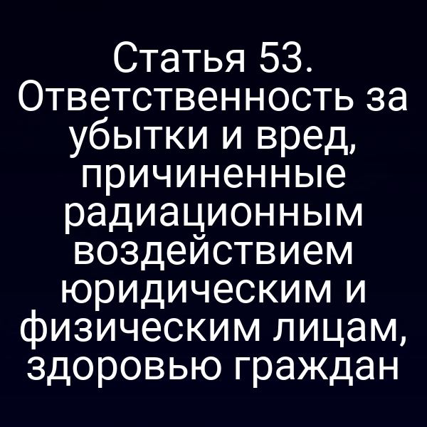 Статья 53. Ответственность за убытки и вред, причиненные радиационным воздействием юридическим и физическим лицам, здоровью граждан