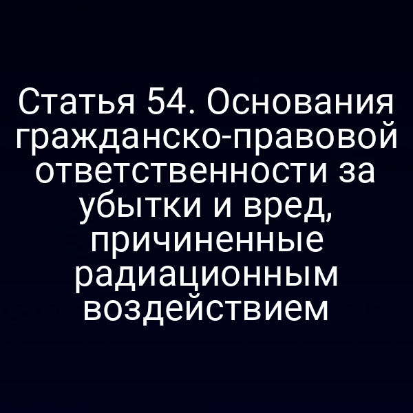 Статья 54. Основания гражданско-правовой ответственности за убытки и вред, причиненные радиационным воздействием