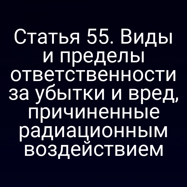 Статья 55. Виды и пределы ответственности за убытки и вред, причиненные радиационным воздействием