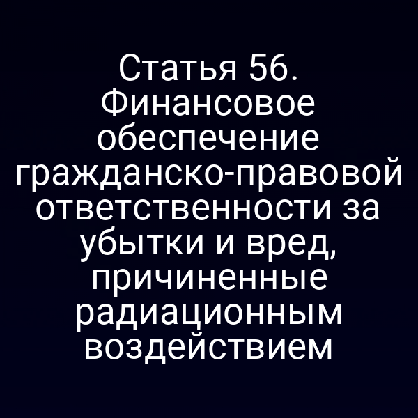Статья 56. Финансовое обеспечение гражданско-правовой ответственности за убытки и вред, причиненные радиационным воздействием