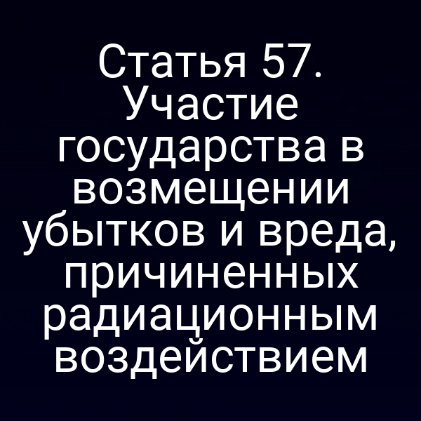 Статья 57. Участие государства в возмещении убытков и вреда, причиненных радиационным воздействием