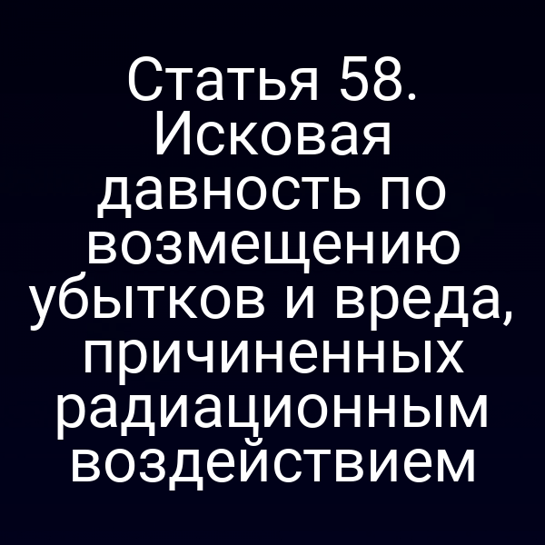 Статья 58. Исковая давность по возмещению убытков и вреда, причиненных радиационным воздействием