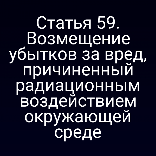 Статья 59. Возмещение убытков за вред, причиненный радиационным воздействием окружающей среде