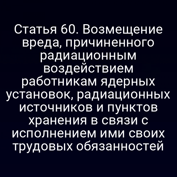 Статья 60. Возмещение вреда, причиненного радиационным воздействием работникам ядерных установок, радиационных источников и пунктов хранения в связи с исполнением ими своих трудовых обязанностей