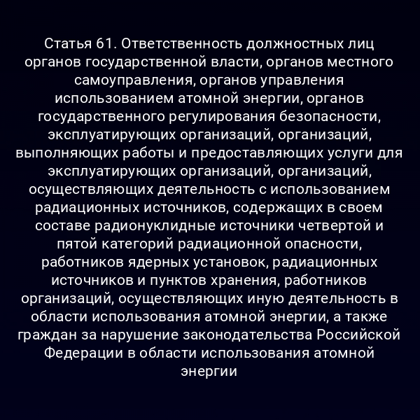 Статья 61. Ответственность должностных лиц органов государственной власти, органов местного самоуправления, органов управления использованием атомной энергии, органов государственного регулирования безопасности, эксплуатирующих организаций, организаций, выполняющих работы и предоставляющих услуги для эксплуатирующих организаций, организаций, осуществляющих деятельность с использованием радиационных источников, содержащих в своем составе радионуклидные источники четвертой и пятой категорий радиационной опасности, работников ядерных установок, радиационных источников и пунктов хранения, работников организаций, осуществляющих иную деятельность в области использования атомной энергии, а также граждан за нарушение законодательства Российской Федерации в области использования атомной энергии