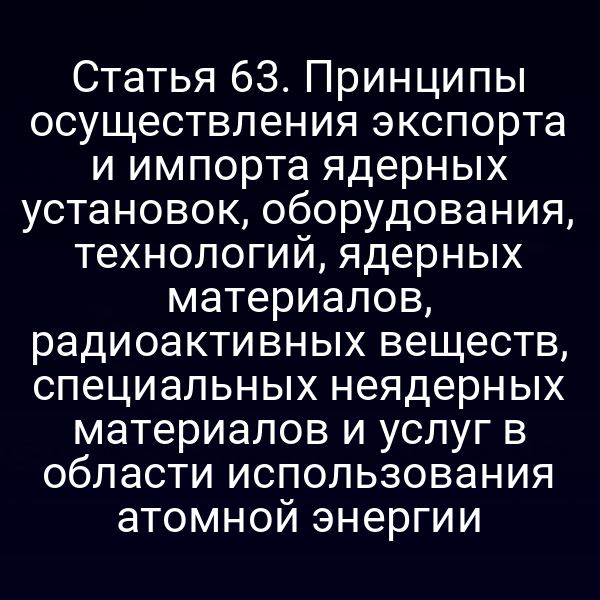Статья 63. Принципы осуществления экспорта и импорта ядерных установок, оборудования, технологий, ядерных материалов, радиоактивных веществ, специальных неядерных материалов и услуг в области использования атомной энергии