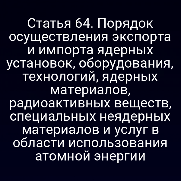 Статья 64. Порядок осуществления экспорта и импорта ядерных установок, оборудования, технологий, ядерных материалов, радиоактивных веществ, специальных неядерных материалов и услуг в области использования атомной энергии