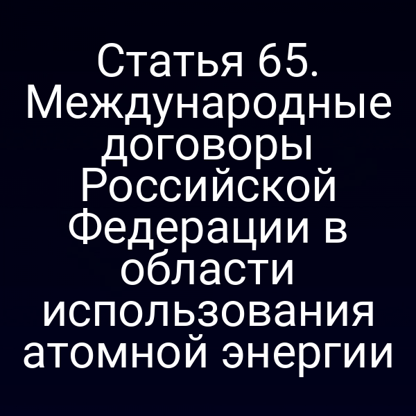 Статья 65. Международные договоры Российской Федерации в области использования атомной энергии