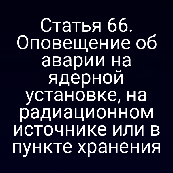 Статья 66. Оповещение об аварии на ядерной установке, на радиационном источнике или в пункте хранения