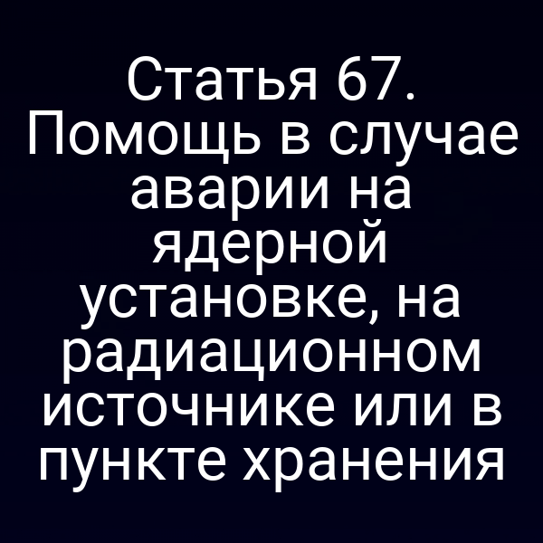Статья 67. Помощь в случае аварии на ядерной установке, на радиационном источнике или в пункте хранения