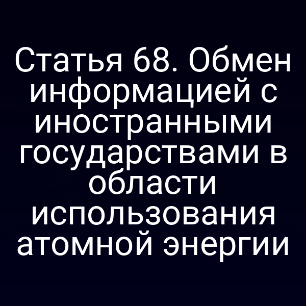 Статья 68. Обмен информацией с иностранными государствами в области использования атомной энергии