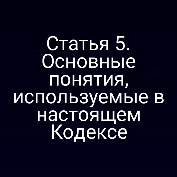 Статья 5. Основные понятия, используемые в настоящем Кодексе
