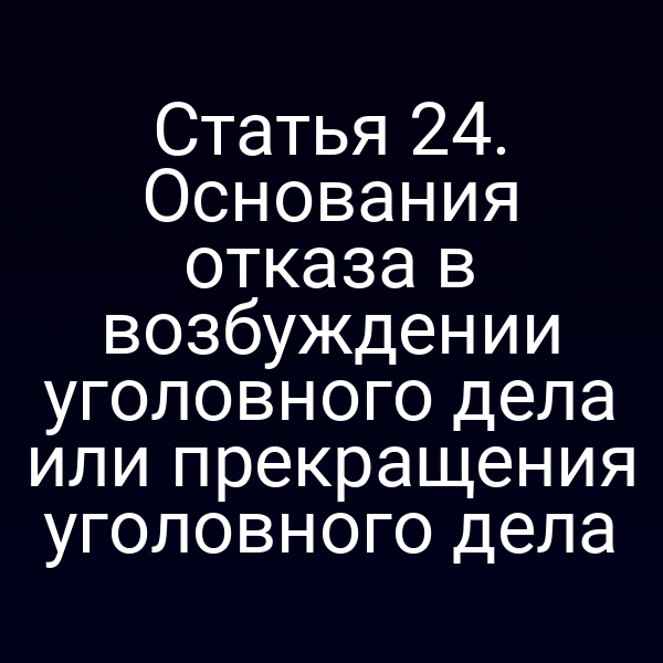 Статья 24. Основания отказа в возбуждении уголовного дела или прекращения уголовного дела