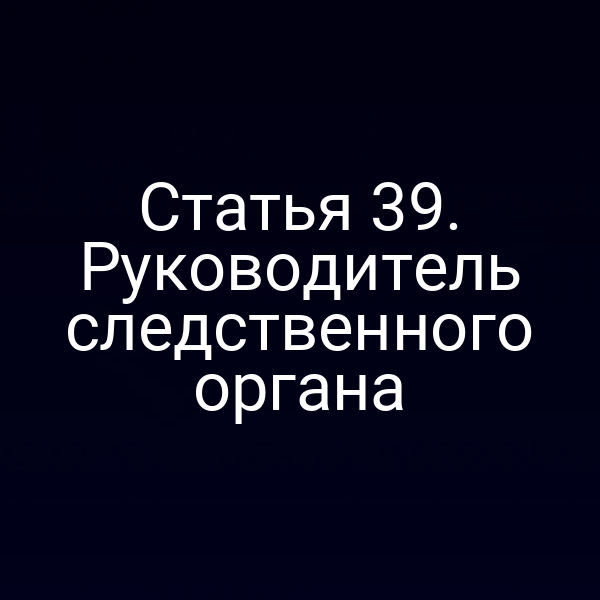 Статья 39. Руководитель следственного органа
