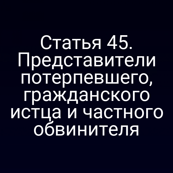Статья 45. Представители потерпевшего, гражданского истца и частного обвинителя