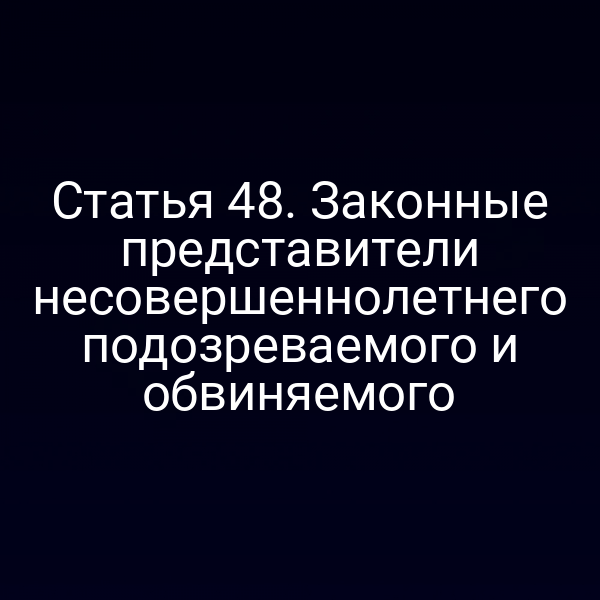 Статья 48. Законные представители несовершеннолетнего подозреваемого и обвиняемого
