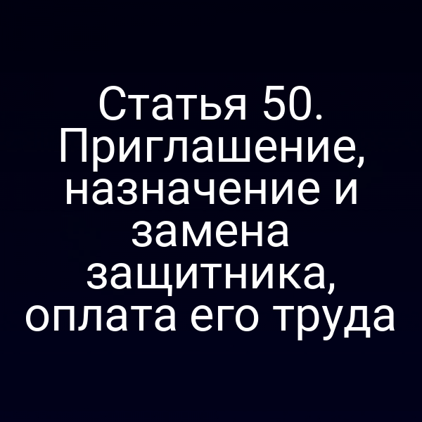 Статья 50. Приглашение, назначение и замена защитника, оплата его труда