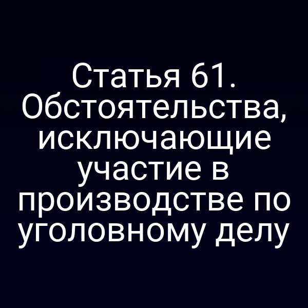 Статья 61. Обстоятельства, исключающие участие в производстве по уголовному делу