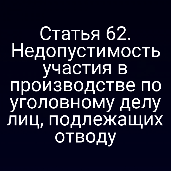 Статья 62. Недопустимость участия в производстве по уголовному делу лиц, подлежащих отводу