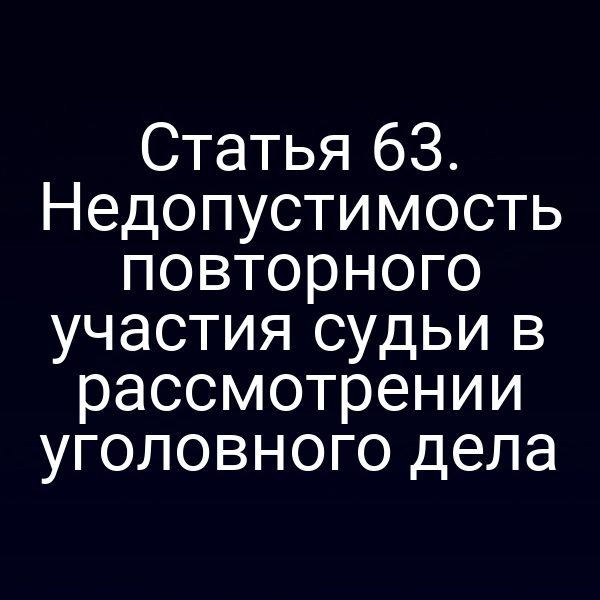 Статья 63. Недопустимость повторного участия судьи в рассмотрении уголовного дела