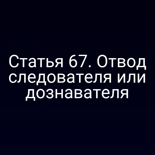 Статья 67. Отвод следователя или дознавателя