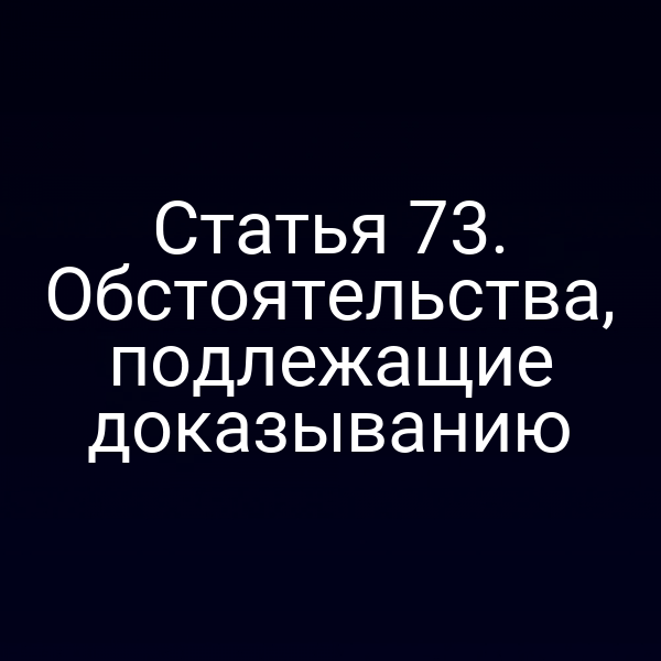 Статья 73. Обстоятельства, подлежащие доказыванию
