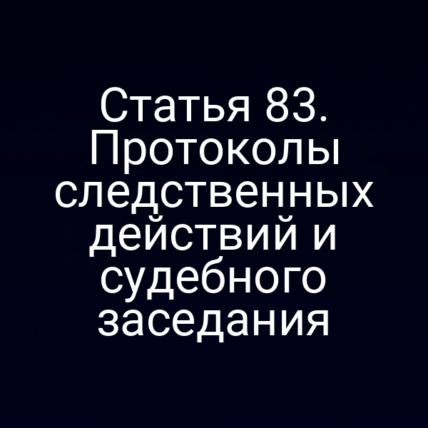 Статья 83. Протоколы следственных действий и судебного заседания