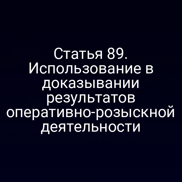 Статья 89. Использование в доказывании результатов оперативно-розыскной деятельности