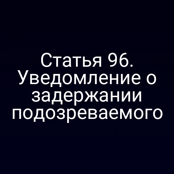 Статья 96. Уведомление о задержании подозреваемого