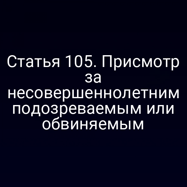 Статья 105. Присмотр за несовершеннолетним подозреваемым или обвиняемым