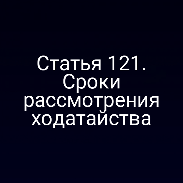 Статья 121. Сроки рассмотрения ходатайства