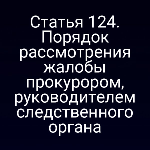 Статья 124. Порядок рассмотрения жалобы прокурором, руководителем следственного органа