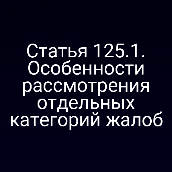 Статья 125.1. Особенности рассмотрения отдельных категорий жалоб