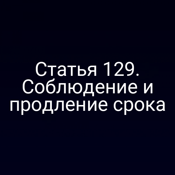Статья 129. Соблюдение и продление срока