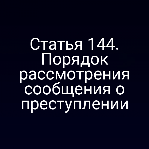 Статья 144. Порядок рассмотрения сообщения о преступлении