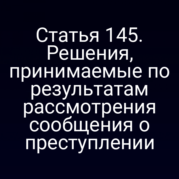 Статья 145. Решения, принимаемые по результатам рассмотрения сообщения о преступлении