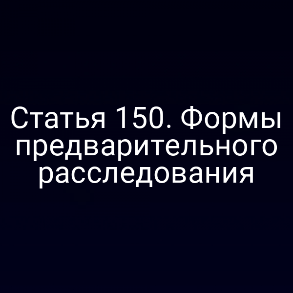 Статья 150. Формы предварительного расследования