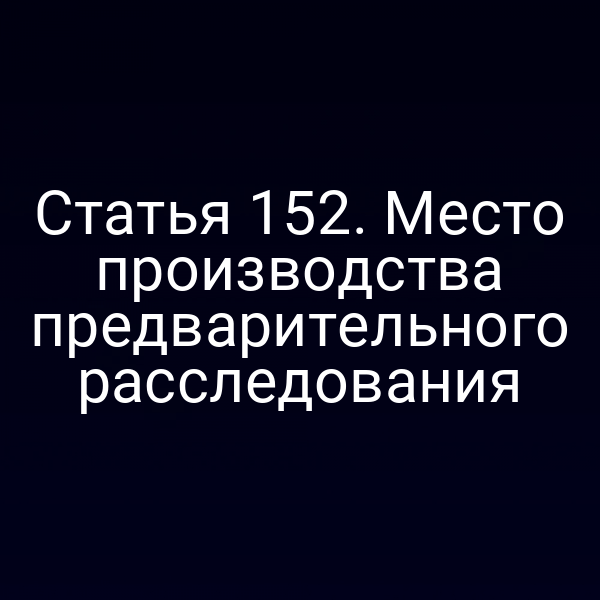 Статья 152. Место производства предварительного расследования