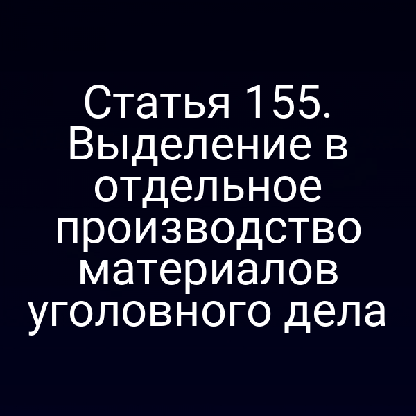 Статья 155. Выделение в отдельное производство материалов уголовного дела