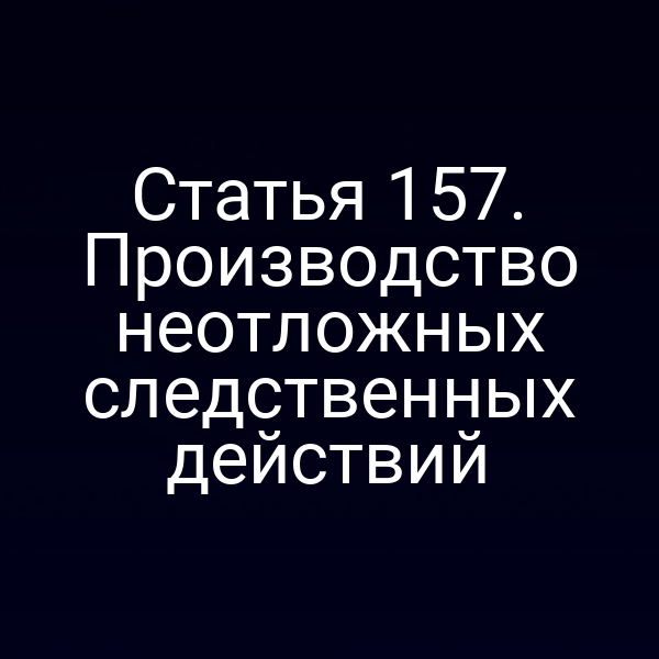 Статья 157. Производство неотложных следственных действий
