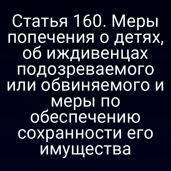 Статья 160. Меры попечения о детях, об иждивенцах подозреваемого или обвиняемого и меры по обеспечению сохранности его имущества