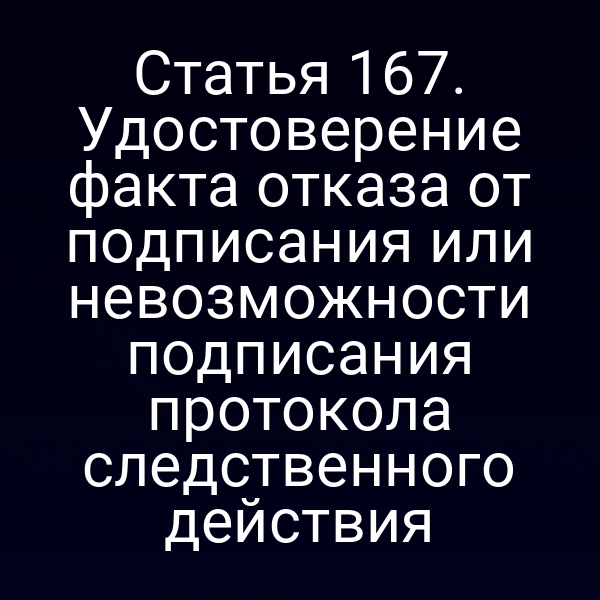 Статья 167. Удостоверение факта отказа от подписания или невозможности подписания протокола следственного действия