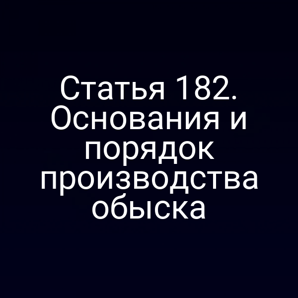 Статья 182. Основания и порядок производства обыска