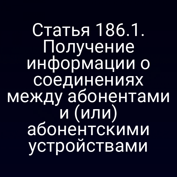 Статья 186.1. Получение информации о соединениях между абонентами и (или) абонентскими устройствами
