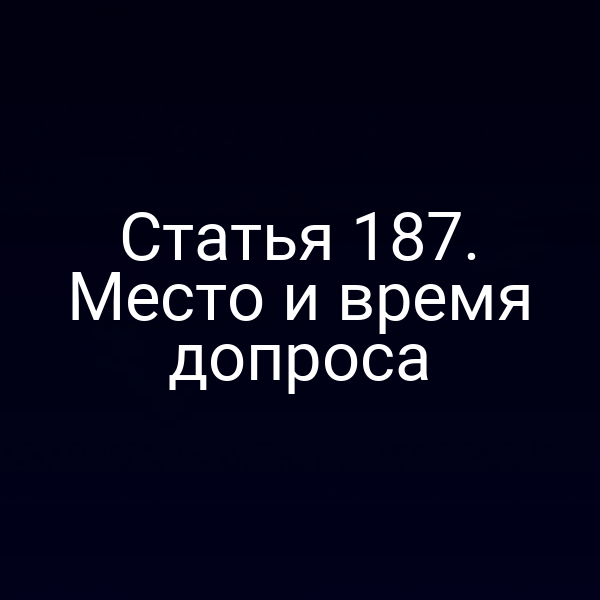Статья 187. Место и время допроса