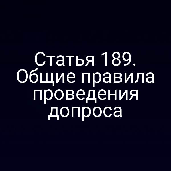 Статья 189. Общие правила проведения допроса
