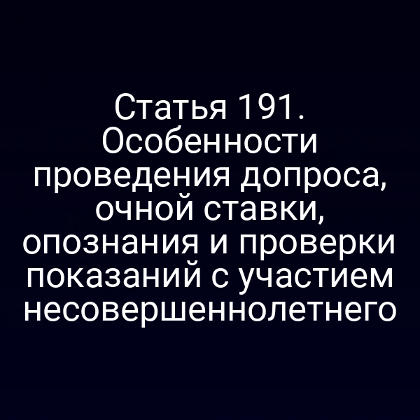 Статья 191. Особенности проведения допроса, очной ставки, опознания и проверки показаний с участием несовершеннолетнего